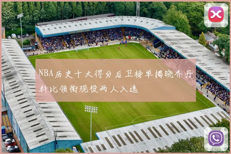 NBA历史十大得分后卫榜单揭晓乔丹科比领衔现役两人入选