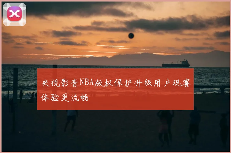 央视影音NBA版权保护升级用户观赛体验更流畅