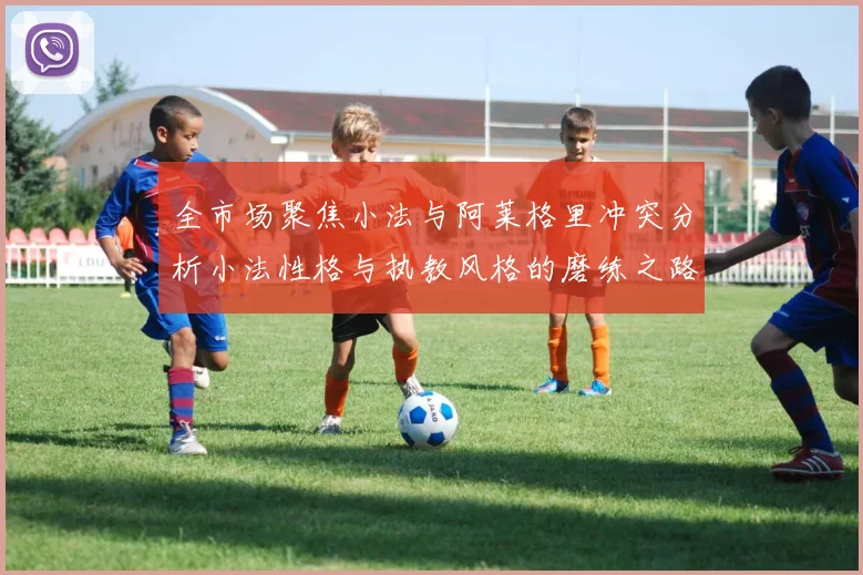 全市场聚焦小法与阿莱格里冲突分析小法性格与执教风格的磨练之路