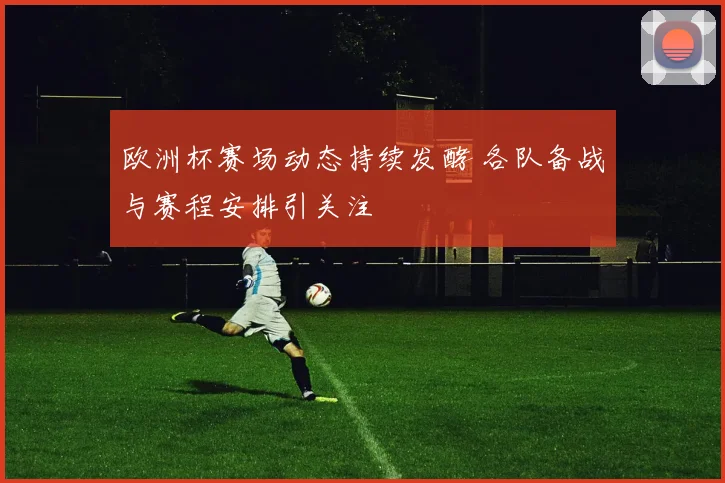 欧洲杯赛场动态持续发酵 各队备战与赛程安排引关注