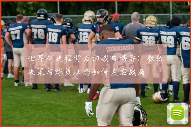 世界杯进程背后的战略博弈：教练决策与球员状态如何左右战局