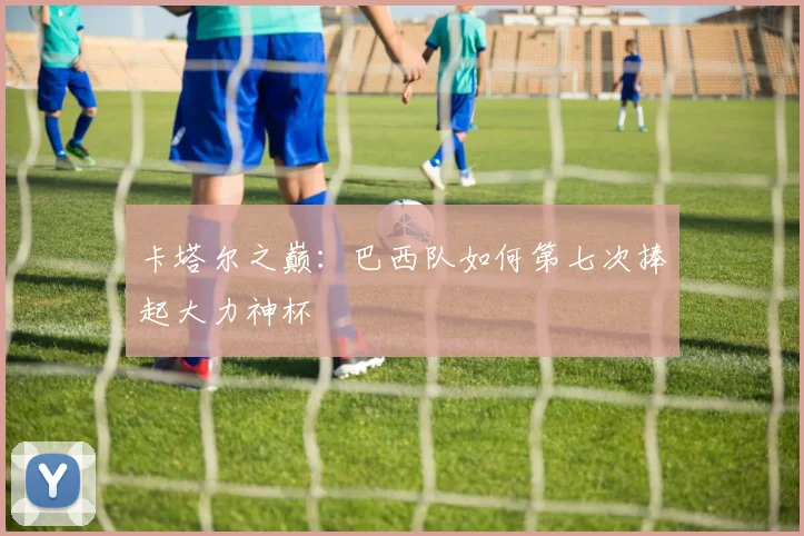 卡塔尔之巅：巴西队如何第七次捧起大力神杯