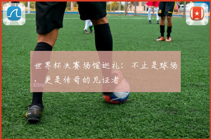 世界杯决赛场馆巡礼：不止是球场，更是传奇的见证者