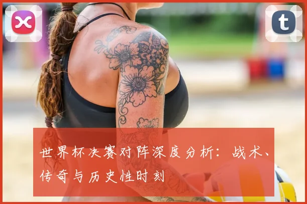 世界杯决赛对阵深度分析：战术、传奇与历史性时刻