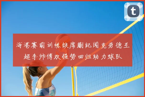 海港赛前训练缺席蒯纪闻克劳德王燊超李帅傅欢强势回归助力球队