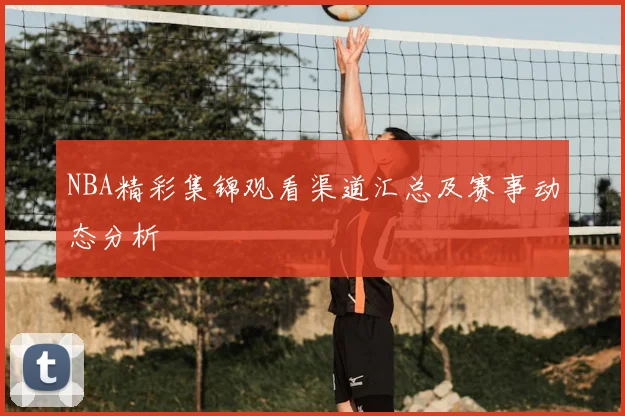 NBA精彩集锦观看渠道汇总及赛事动态分析