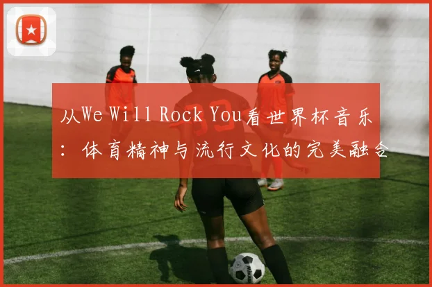 从We Will Rock You看世界杯音乐:体育精神与流行文化的完美融合