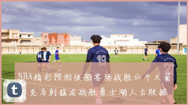 NBA精彩预测快船客场战胜公牛火箭力克马刺猛龙战胜勇士湖人击败掘金