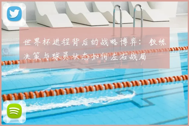 世界杯进程背后的战略博弈：教练决策与球员状态如何左右战局