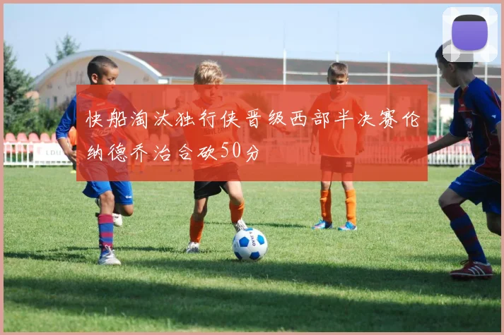 快船淘汰独行侠晋级西部半决赛伦纳德乔治合砍50分