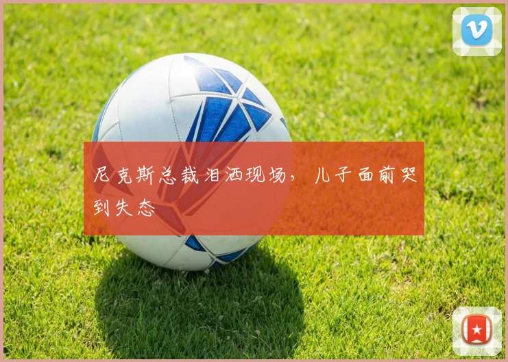 尼克斯总裁泪洒现场,儿子面前哭到失态
