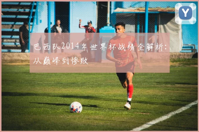 巴西队2014年世界杯战绩全解析：从巅峰到惨败
