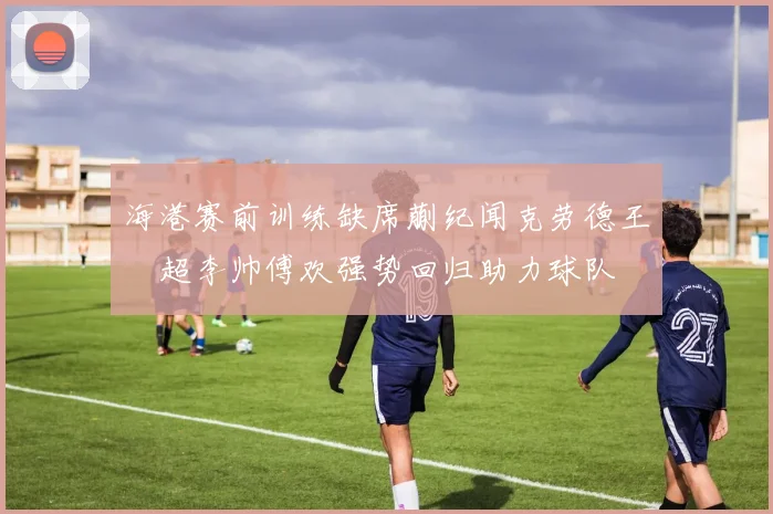 海港赛前训练缺席蒯纪闻克劳德王燊超李帅傅欢强势回归助力球队