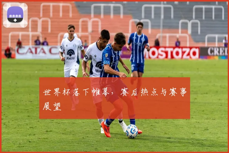 世界杯落下帷幕,赛后热点与赛事展望