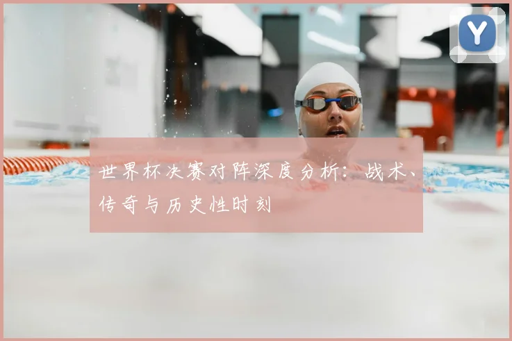 世界杯决赛对阵深度分析:战术、传奇与历史性时刻