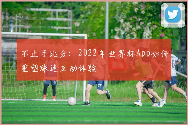 不止于比分:2022年世界杯App如何重塑球迷互动体验