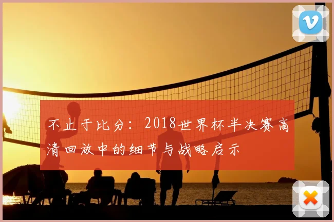 不止于比分:2018世界杯半决赛高清回放中的细节与战略启示