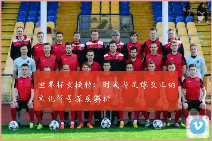 世界杯女模特：时尚与足球交汇的文化符号深度解析