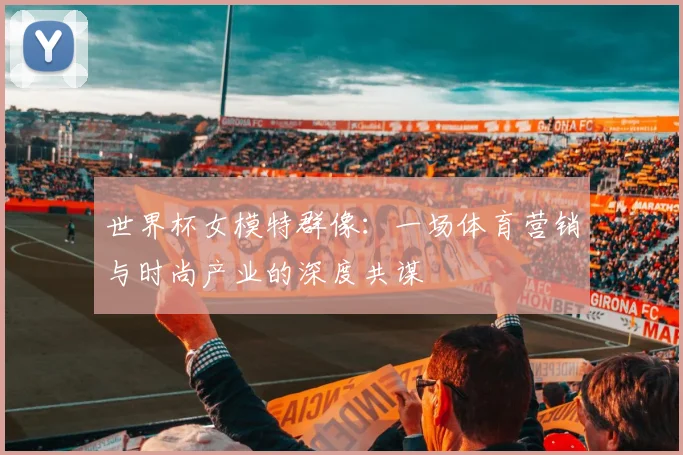 世界杯女模特群像：一场体育营销与时尚产业的深度共谋