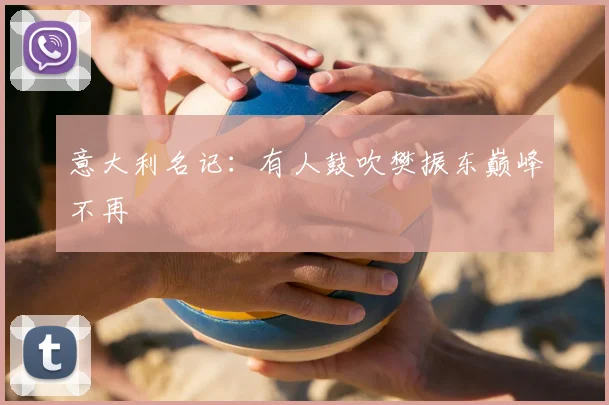 意大利名记：有人鼓吹樊振东巅峰不再