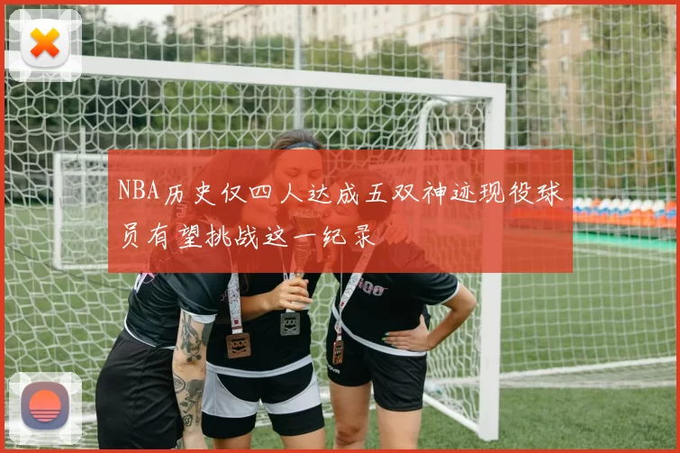 NBA历史仅四人达成五双神迹现役球员有望挑战这一纪录