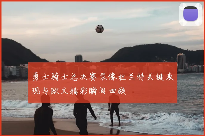 勇士骑士总决赛录像杜兰特关键表现与欧文精彩瞬间回顾