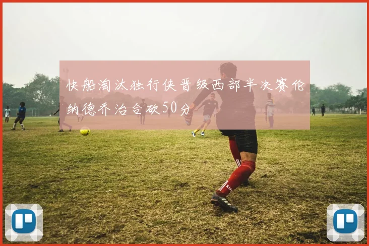 快船淘汰独行侠晋级西部半决赛伦纳德乔治合砍50分