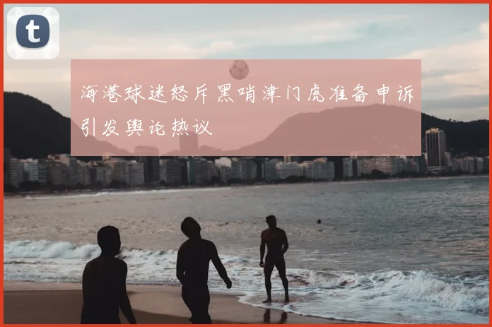 海港球迷怒斥黑哨津门虎准备申诉引发舆论热议