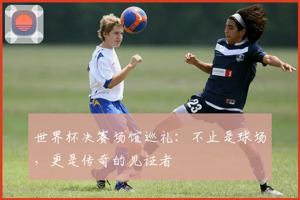 世界杯决赛场馆巡礼：不止是球场，更是传奇的见证者