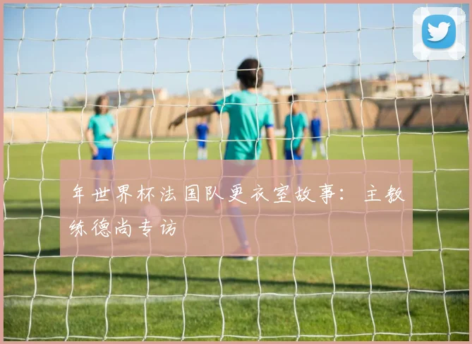 年世界杯法国队更衣室故事:主教练德尚专访