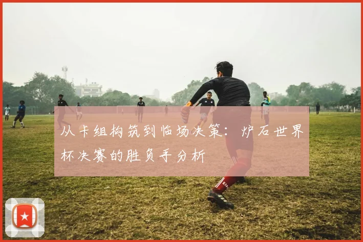 从卡组构筑到临场决策：炉石世界杯决赛的胜负手分析