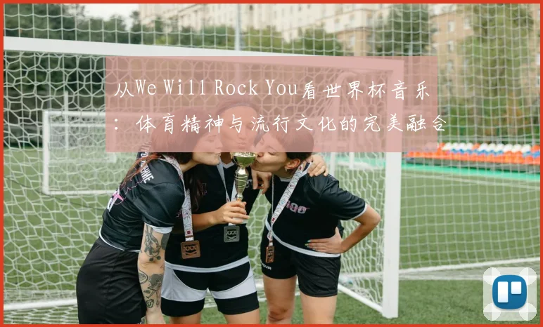 从We Will Rock You看世界杯音乐：体育精神与流行文化的完美融合
