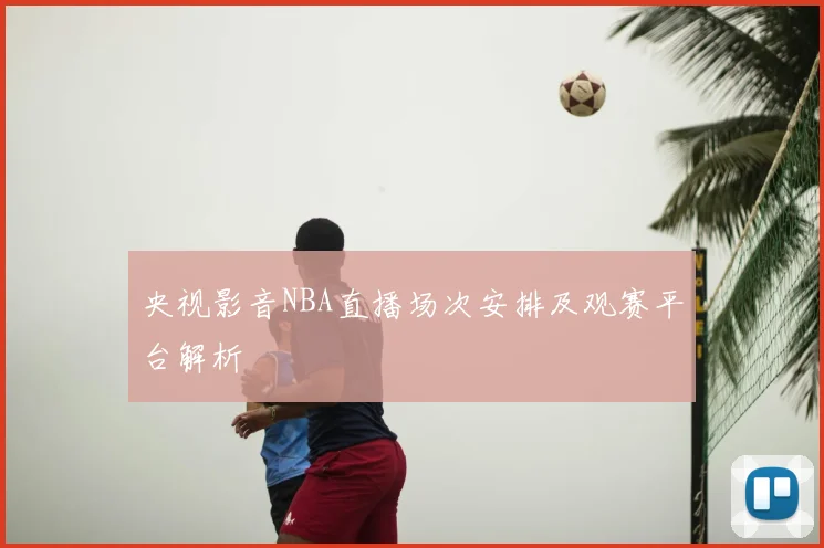 央视影音NBA直播场次安排及观赛平台解析
