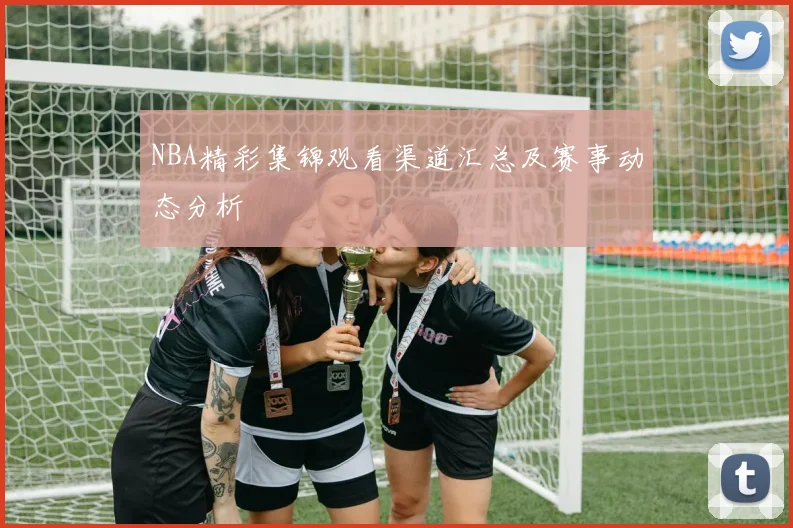 NBA精彩集锦观看渠道汇总及赛事动态分析