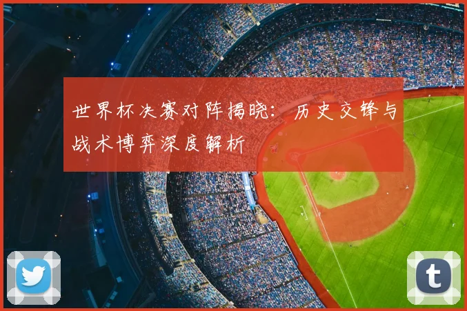 世界杯决赛对阵揭晓：历史交锋与战术博弈深度解析