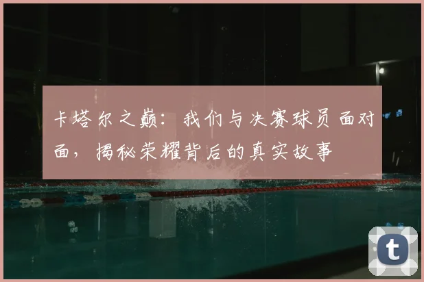 卡塔尔之巅：我们与决赛球员面对面，揭秘荣耀背后的真实故事