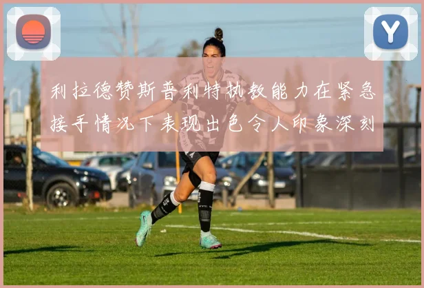 利拉德赞斯普利特执教能力在紧急接手情况下表现出色令人印象深刻