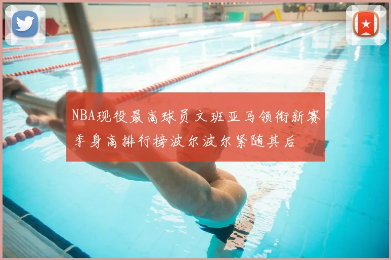 NBA现役最高球员文班亚马领衔新赛季身高排行榜波尔波尔紧随其后