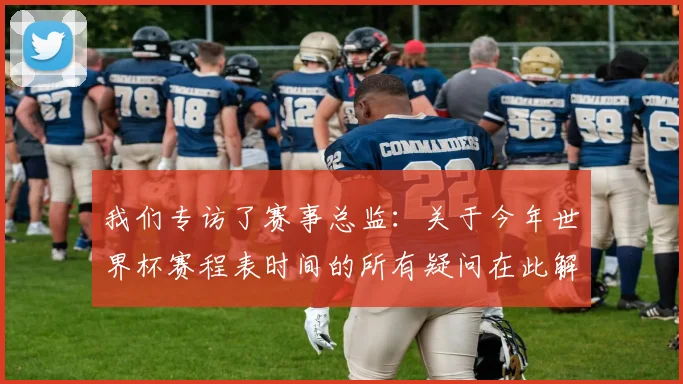 我们专访了赛事总监:关于今年世界杯赛程表时间的所有疑问在此解答