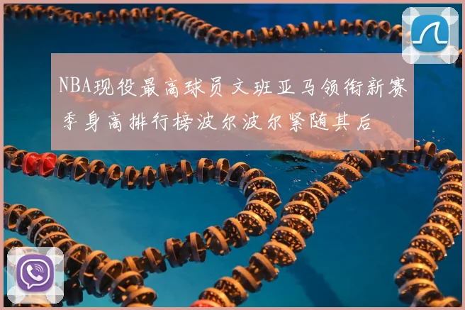 NBA现役最高球员文班亚马领衔新赛季身高排行榜波尔波尔紧随其后