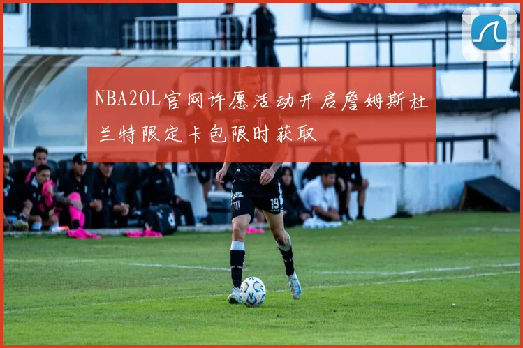 NBA2OL官网许愿活动开启詹姆斯杜兰特限定卡包限时获取