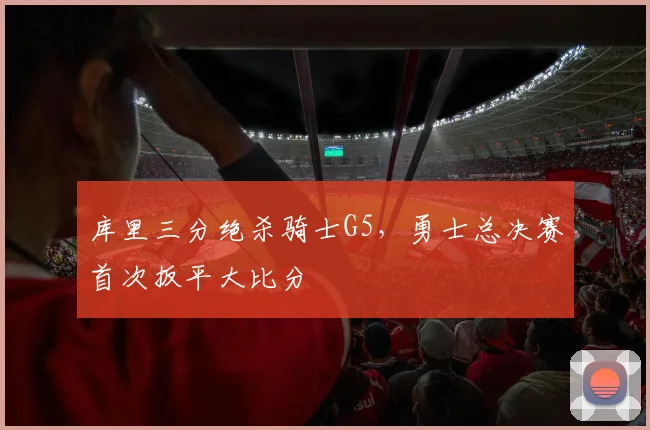 库里三分绝杀骑士G5，勇士总决赛首次扳平大比分